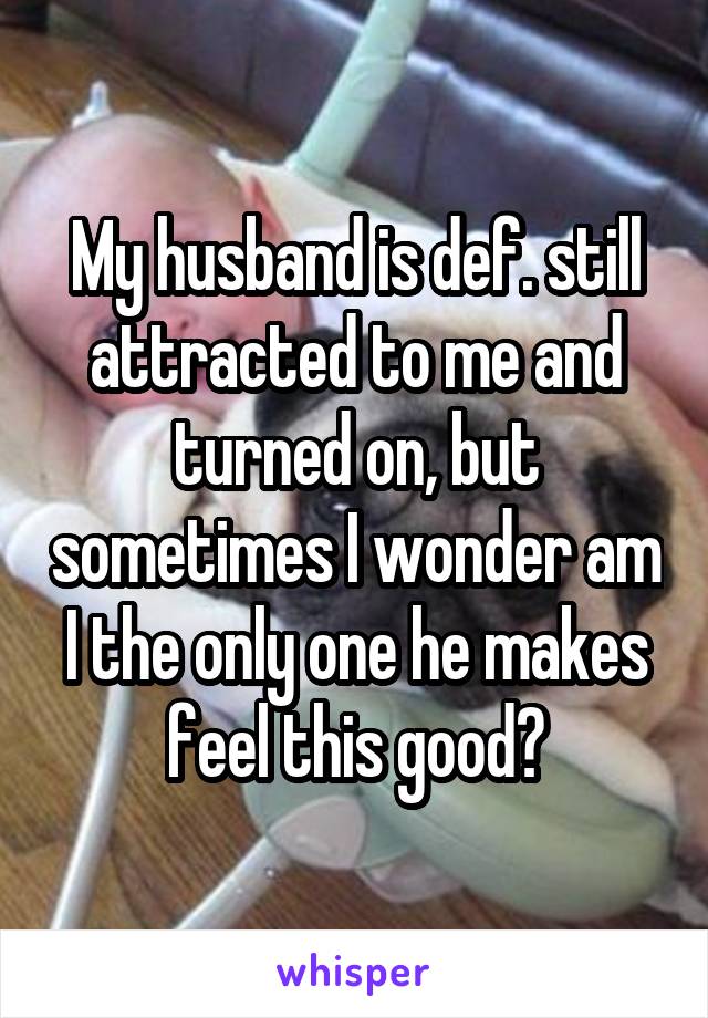 My husband is def. still attracted to me and turned on, but sometimes I wonder am I the only one he makes feel this good?