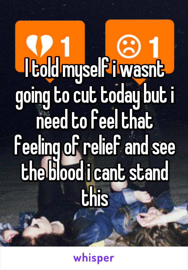 I told myself i wasnt going to cut today but i need to feel that feeling of relief and see the blood i cant stand this