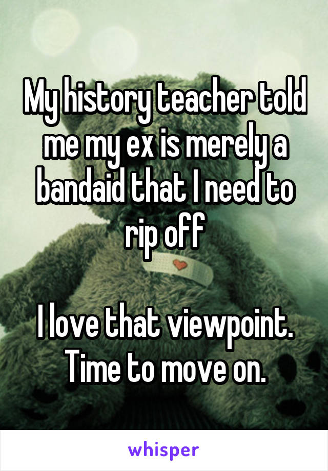 My history teacher told me my ex is merely a bandaid that I need to rip off

I love that viewpoint. Time to move on.