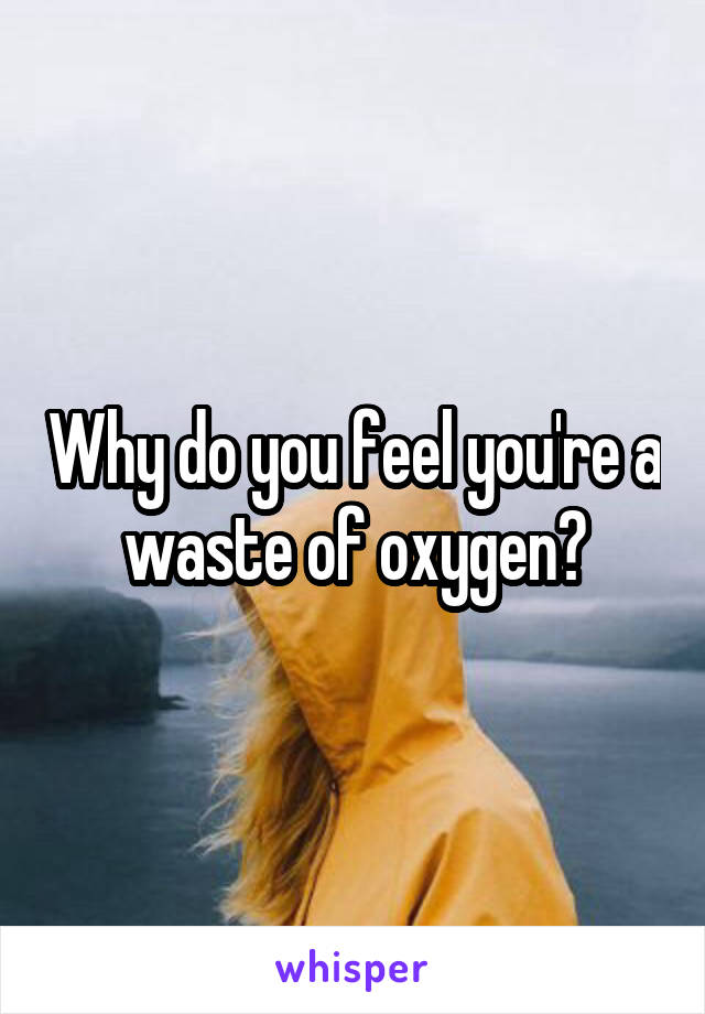 Why do you feel you're a waste of oxygen?