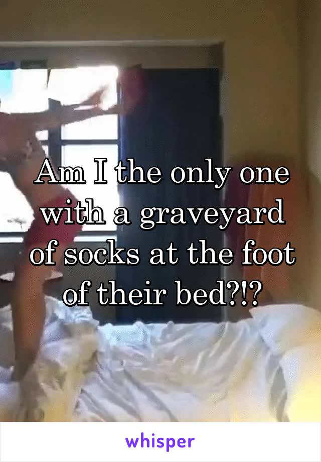 Am I the only one with a graveyard of socks at the foot of their bed?!?