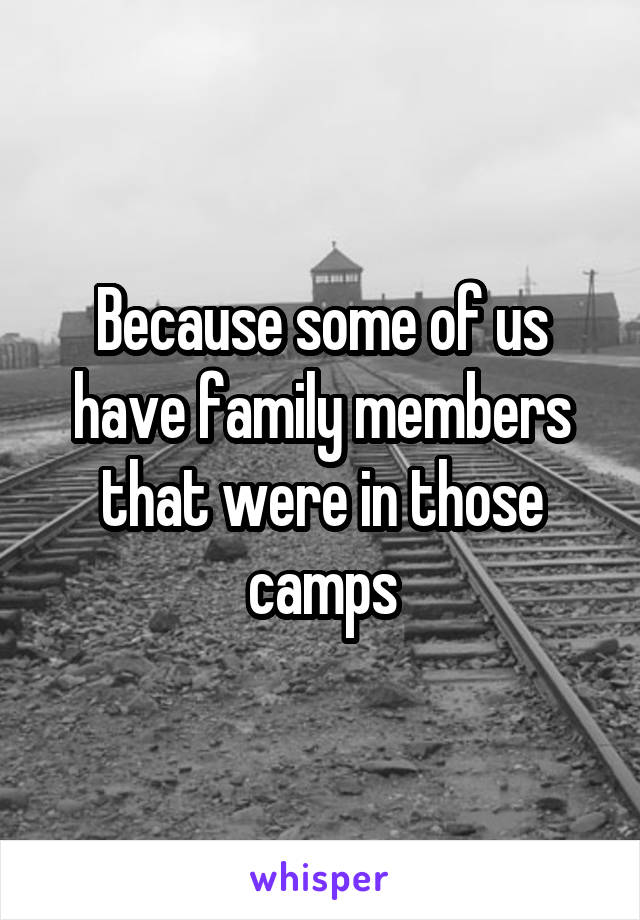 Because some of us have family members that were in those camps