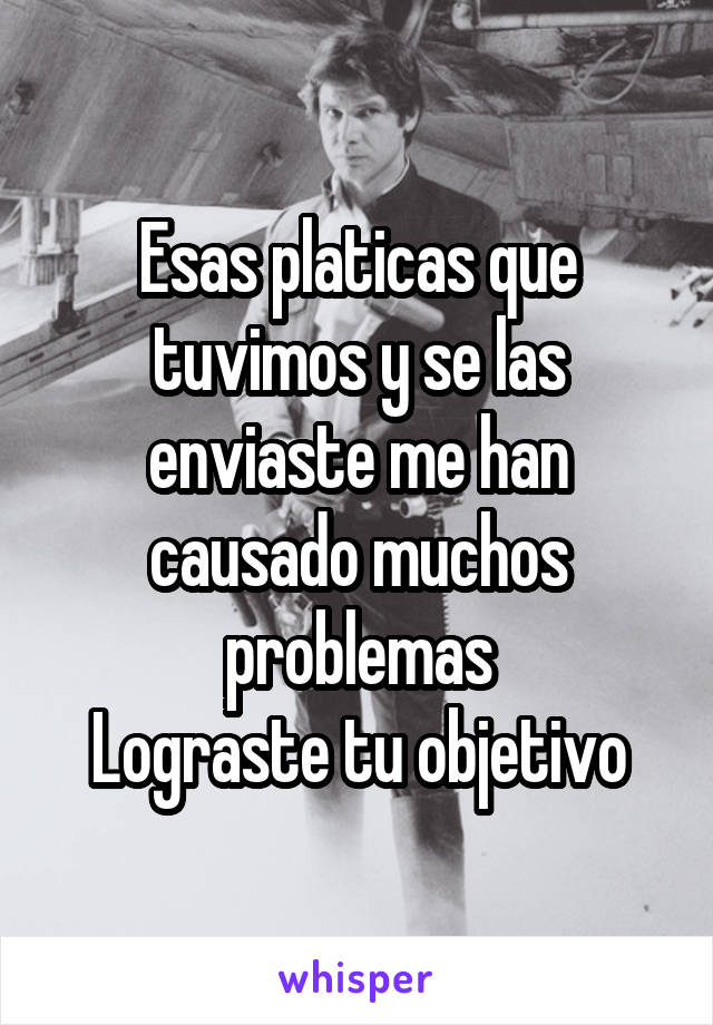 Esas platicas que tuvimos y se las enviaste me han causado muchos problemas
Lograste tu objetivo