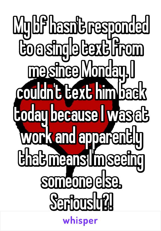 My bf hasn't responded to a single text from me since Monday. I couldn't text him back today because I was at work and apparently that means I'm seeing someone else. Seriously?!