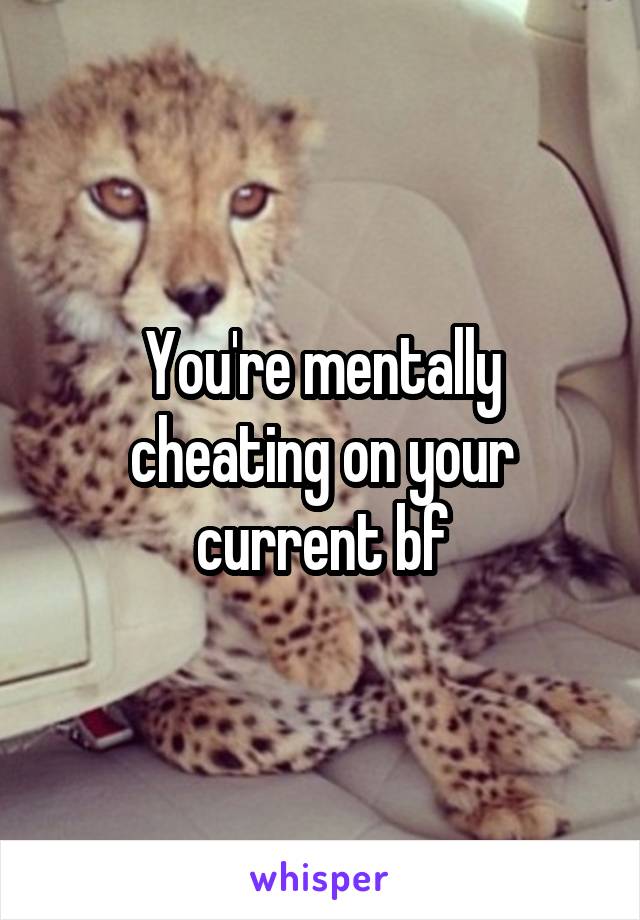 You're mentally cheating on your current bf