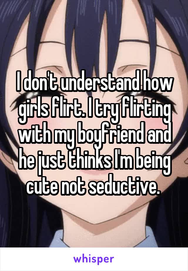 I don't understand how girls flirt. I try flirting with my boyfriend and he just thinks I'm being cute not seductive. 