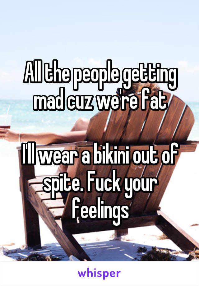 All the people getting mad cuz we're fat

I'll wear a bikini out of spite. Fuck your feelings