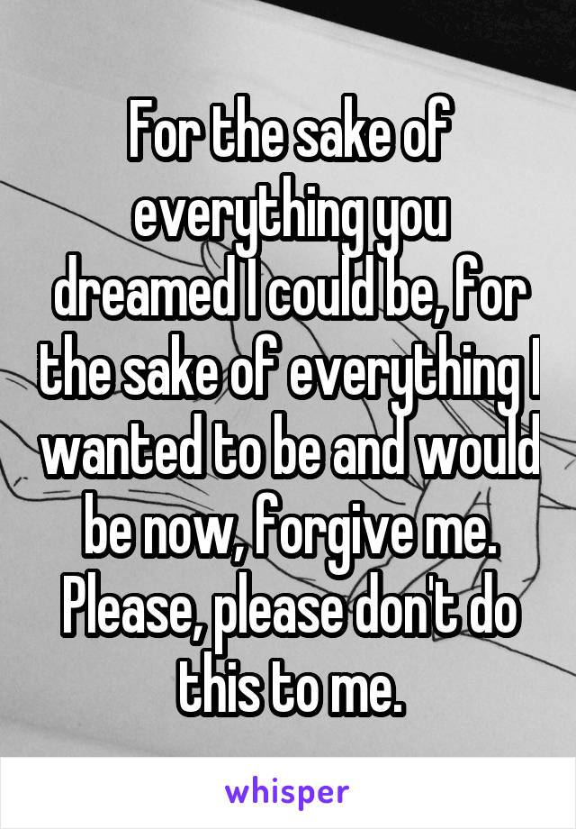 For the sake of everything you dreamed I could be, for the sake of everything I wanted to be and would be now, forgive me. Please, please don't do this to me.