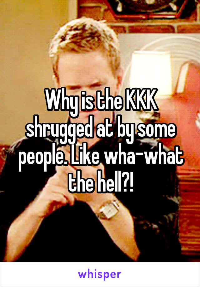 Why is the KKK shrugged at by some people. Like wha-what the hell?!