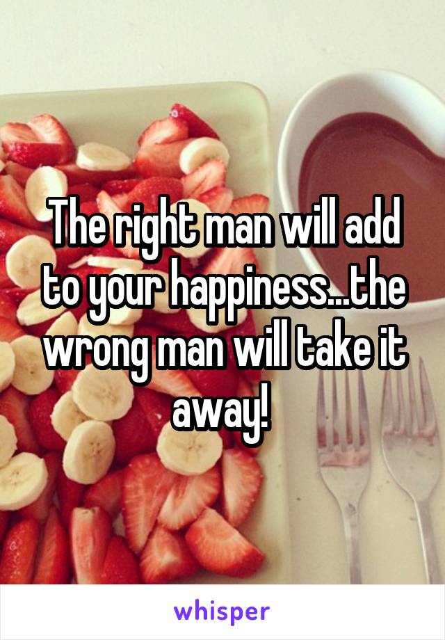 The right man will add to your happiness...the wrong man will take it away! 