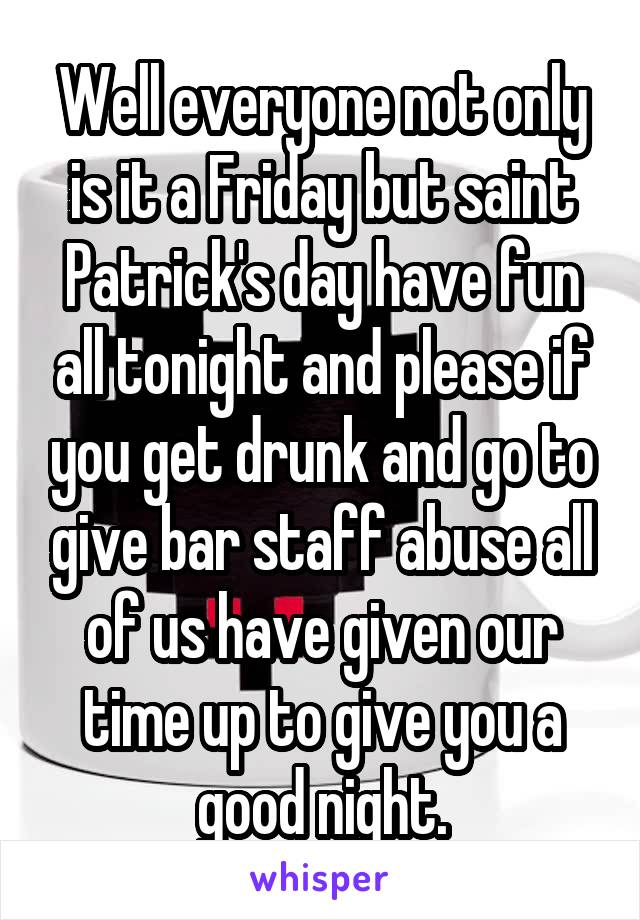 Well everyone not only is it a Friday but saint Patrick's day have fun all tonight and please if you get drunk and go to give bar staff abuse all of us have given our time up to give you a good night.