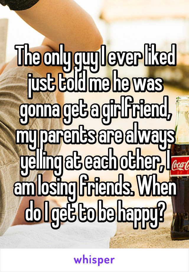 The only guy I ever liked just told me he was gonna get a girlfriend, my parents are always yelling at each other, I am losing friends. When do I get to be happy?