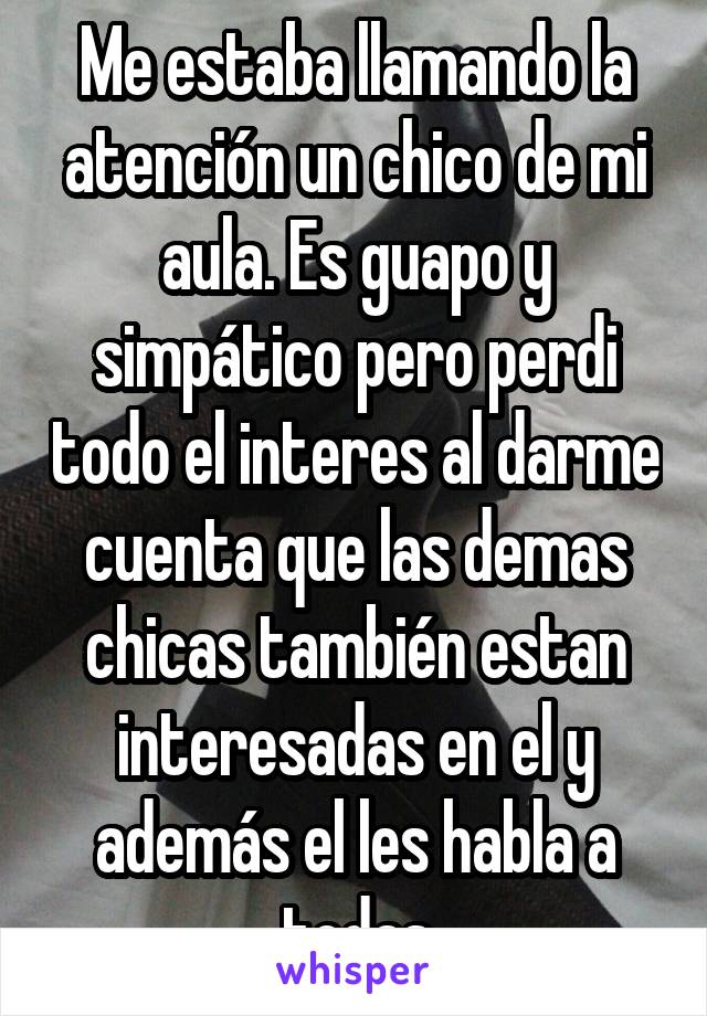 Me estaba llamando la atención un chico de mi aula. Es guapo y simpático pero perdi todo el interes al darme cuenta que las demas chicas también estan interesadas en el y además el les habla a todas