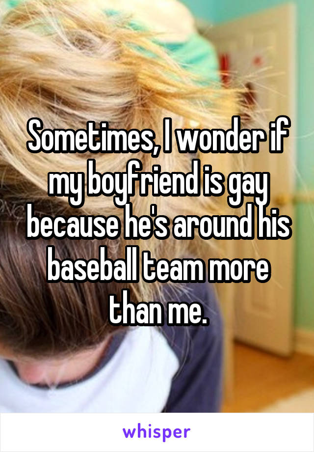 Sometimes, I wonder if my boyfriend is gay because he's around his baseball team more than me.