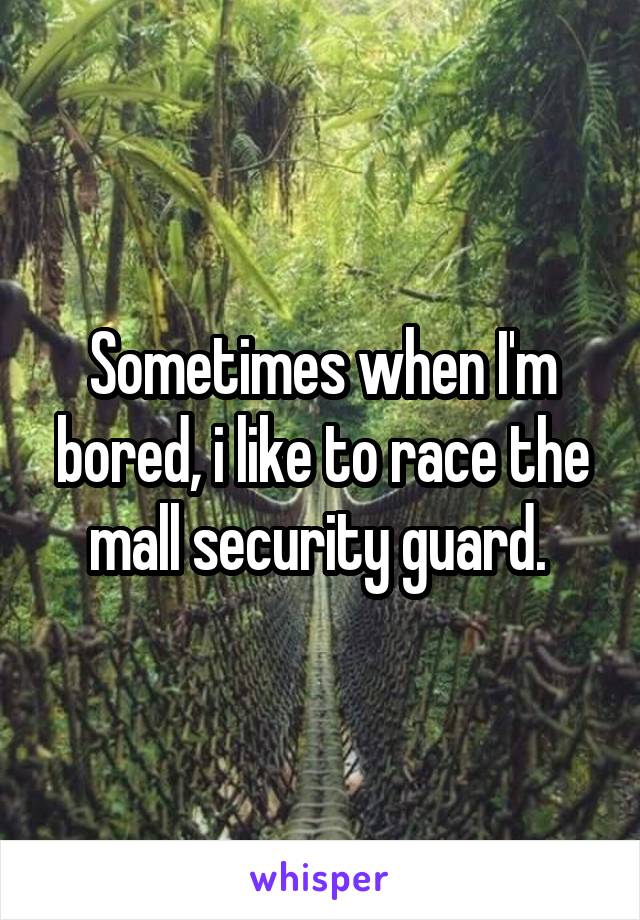 Sometimes when I'm bored, i like to race the mall security guard. 