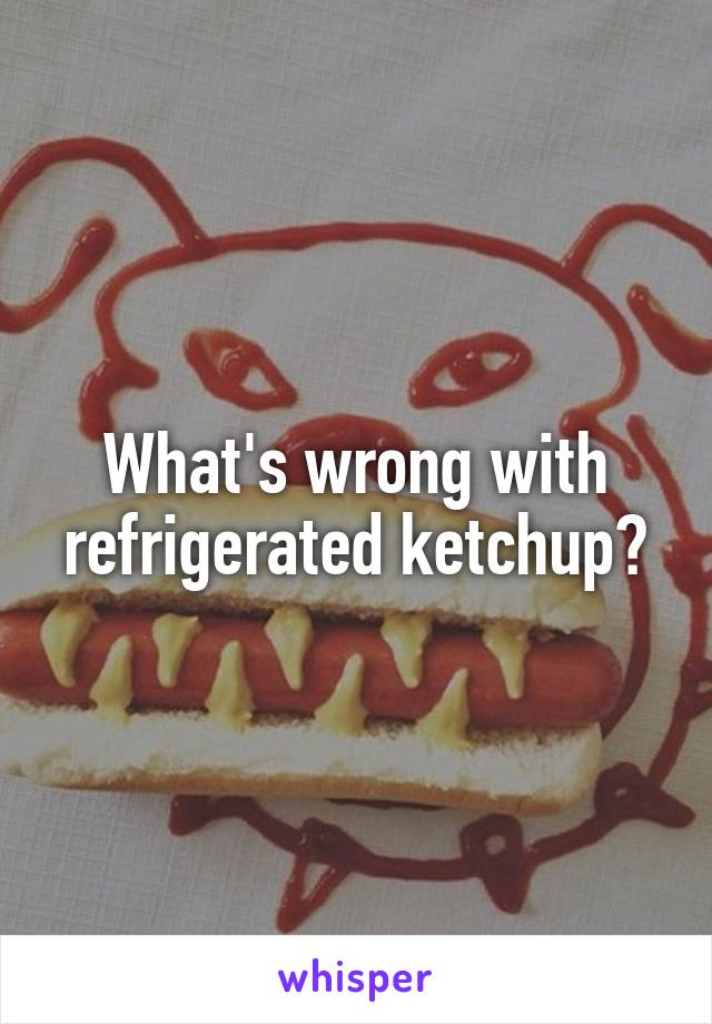 What's wrong with refrigerated ketchup?