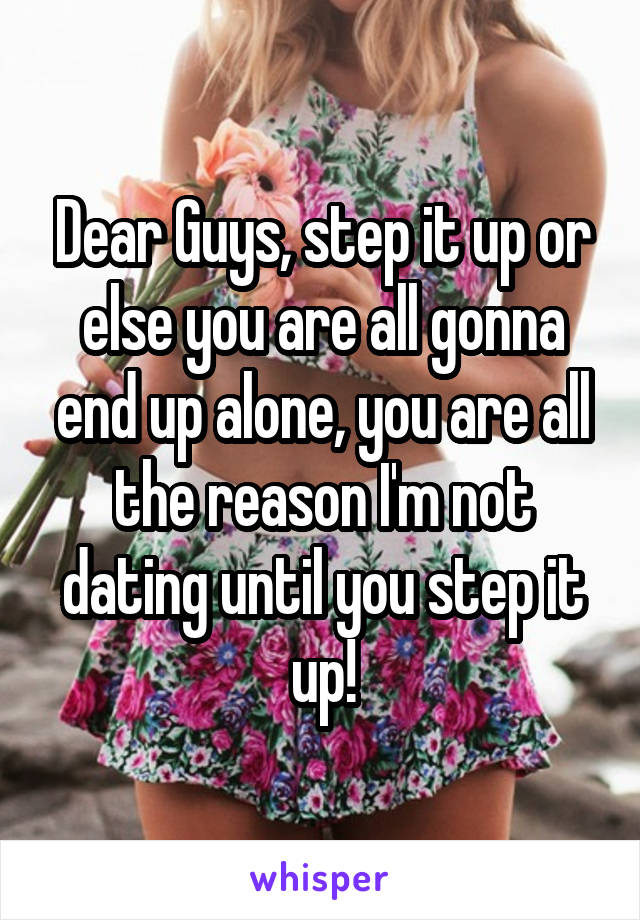 Dear Guys, step it up or else you are all gonna end up alone, you are all the reason I'm not dating until you step it up!