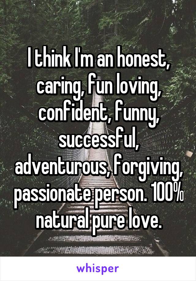 I think I'm an honest, caring, fun loving, confident, funny, successful, adventurous, forgiving, passionate person. 100% natural pure love.