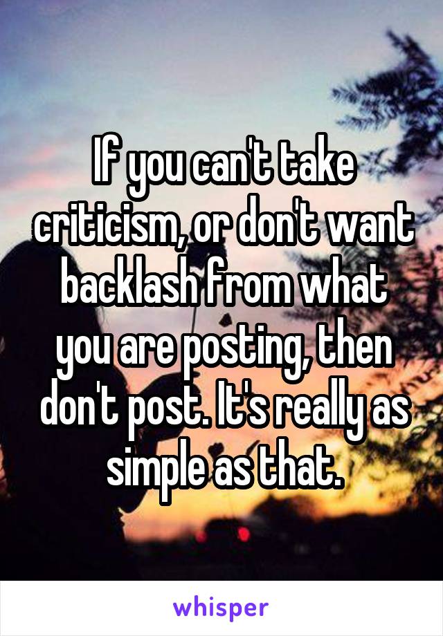 If you can't take criticism, or don't want backlash from what you are posting, then don't post. It's really as simple as that.