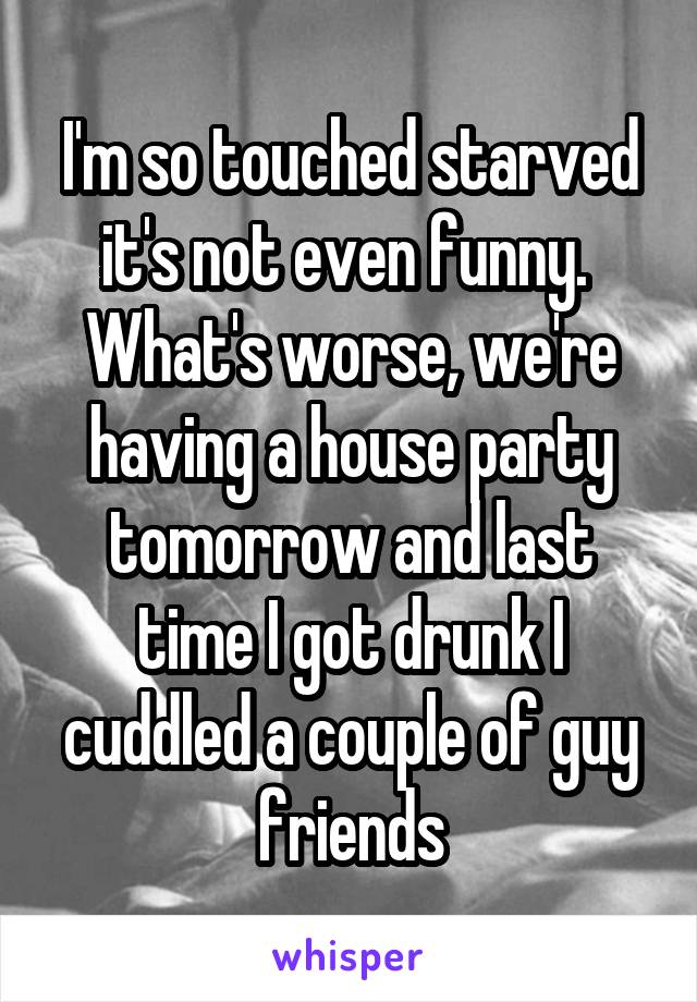 I'm so touched starved it's not even funny. 
What's worse, we're having a house party tomorrow and last time I got drunk I cuddled a couple of guy friends