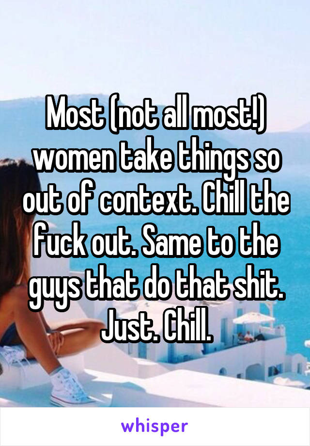 Most (not all most!) women take things so out of context. Chill the fuck out. Same to the guys that do that shit. Just. Chill.