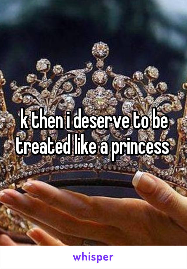 k then i deserve to be treated like a princess 