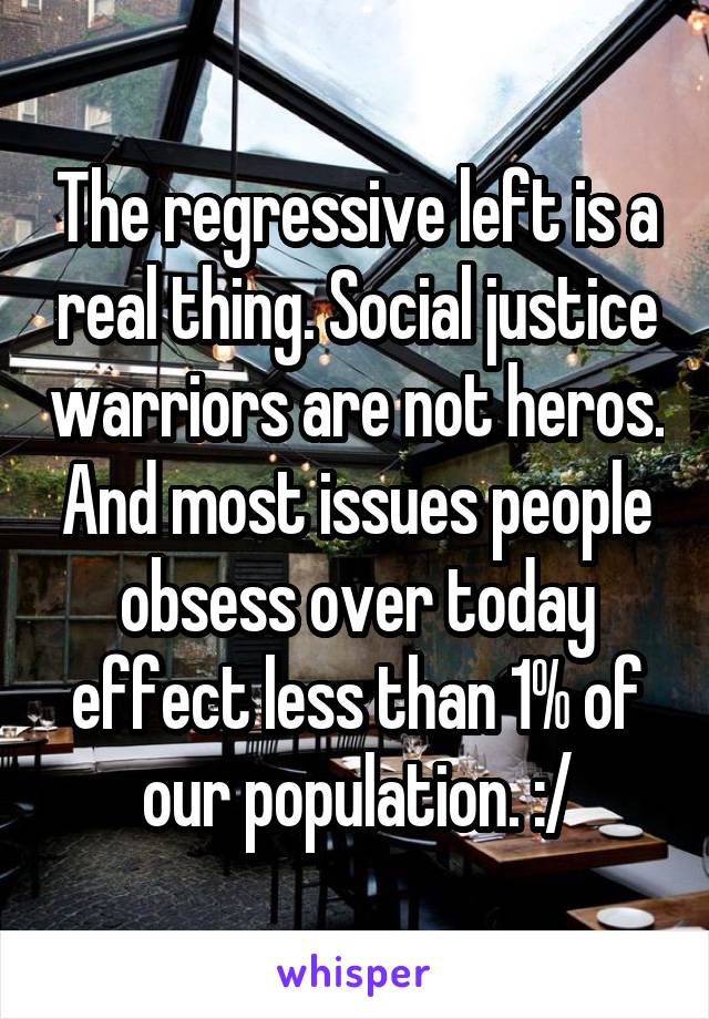 The regressive left is a real thing. Social justice warriors are not heros. And most issues people obsess over today effect less than 1% of our population. :/