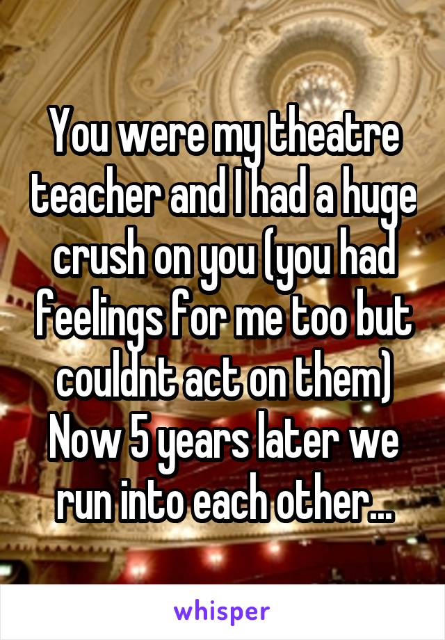 You were my theatre teacher and I had a huge crush on you (you had feelings for me too but couldnt act on them)
Now 5 years later we run into each other...