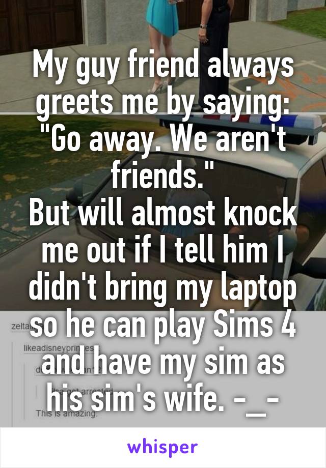 My guy friend always greets me by saying: "Go away. We aren't friends."
But will almost knock me out if I tell him I didn't bring my laptop so he can play Sims 4 and have my sim as his sim's wife. -_-