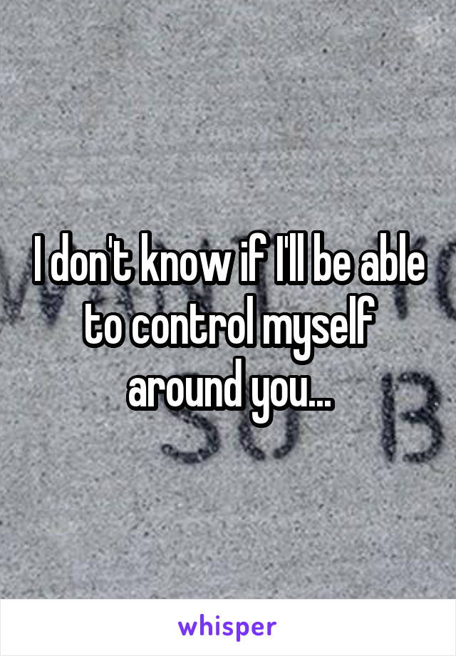 I don't know if I'll be able to control myself around you...