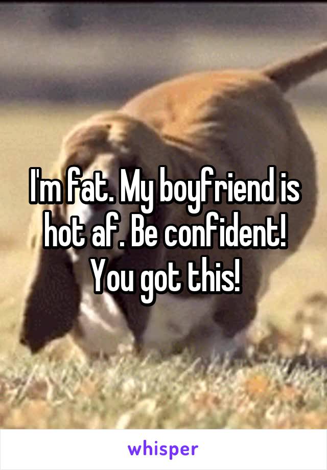 I'm fat. My boyfriend is hot af. Be confident! You got this!