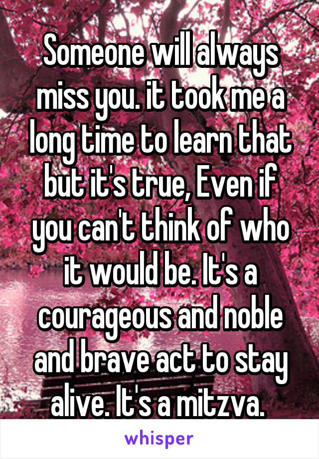 Someone will always miss you. it took me a long time to learn that but it's true, Even if you can't think of who it would be. It's a courageous and noble and brave act to stay alive. It's a mitzva. 