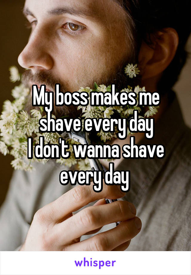 My boss makes me shave every day
I don't wanna shave every day 