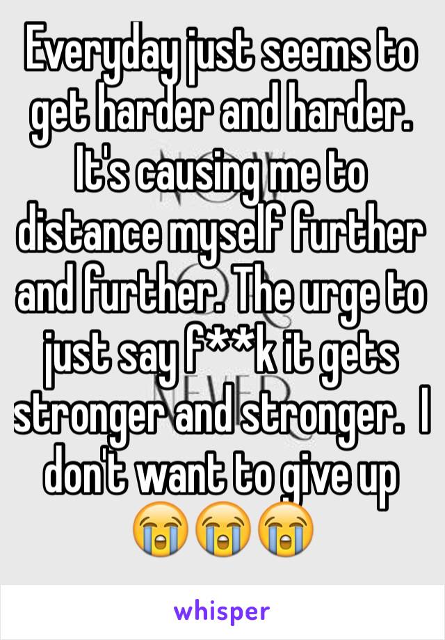 Everyday just seems to get harder and harder. It's causing me to distance myself further and further. The urge to just say f**k it gets stronger and stronger.  I don't want to give up 😭😭😭 