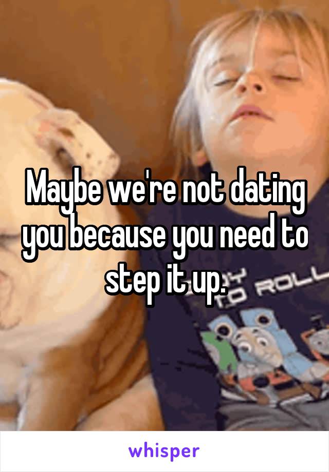 Maybe we're not dating you because you need to step it up.