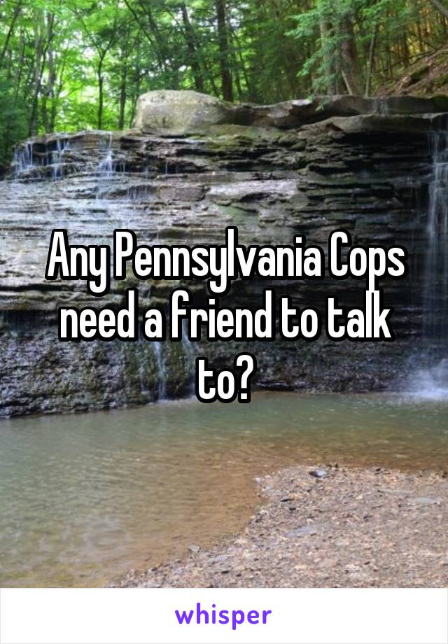 Any Pennsylvania Cops need a friend to talk to?