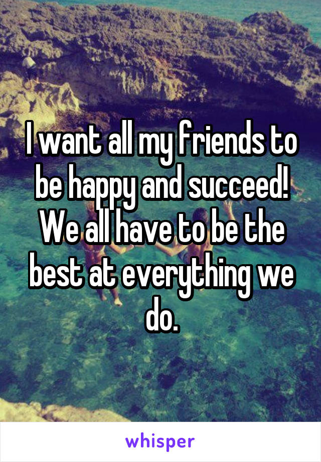 I want all my friends to be happy and succeed! We all have to be the best at everything we do.