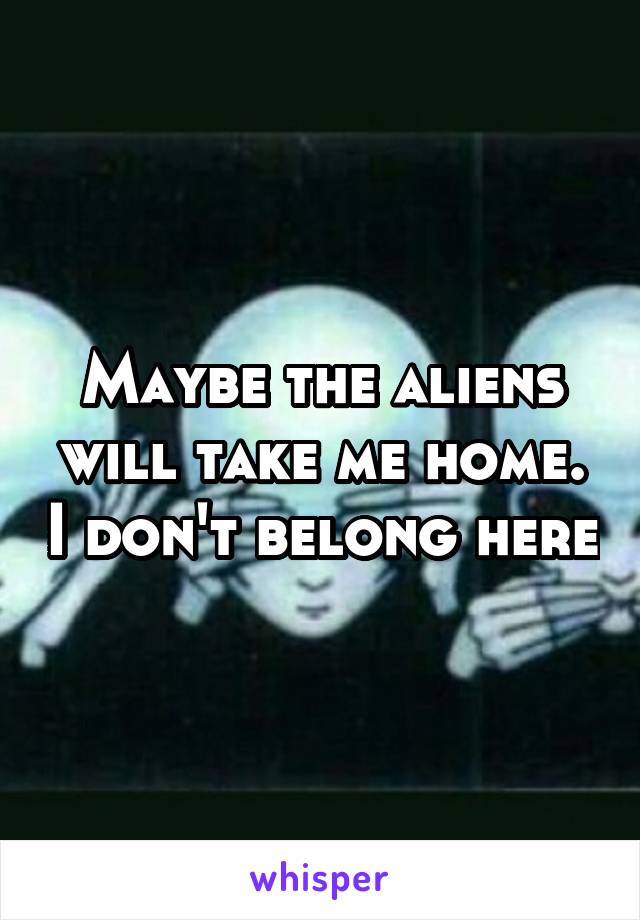 Maybe the aliens will take me home. I don't belong here