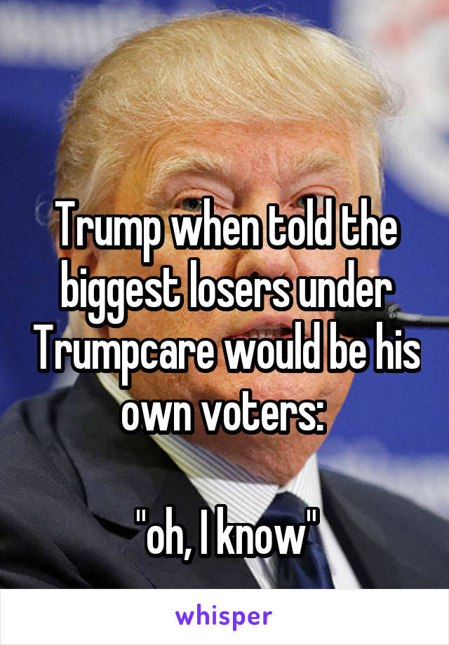 

Trump when told the biggest losers under Trumpcare would be his own voters: 

"oh, I know"