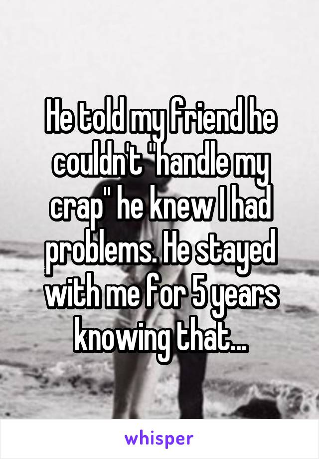 He told my friend he couldn't "handle my crap" he knew I had problems. He stayed with me for 5 years knowing that...