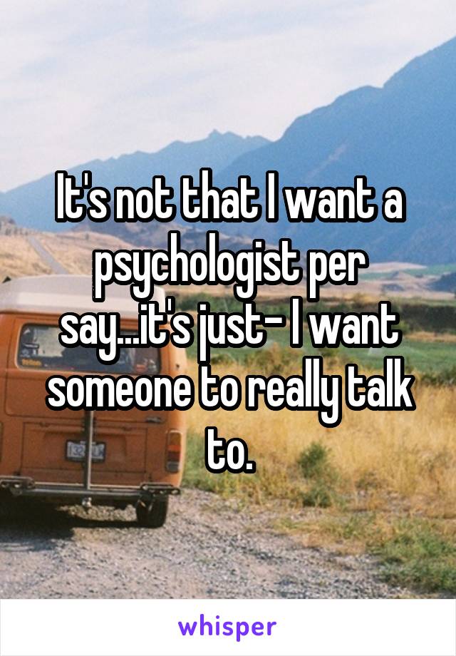 It's not that I want a psychologist per say...it's just- I want someone to really talk to.