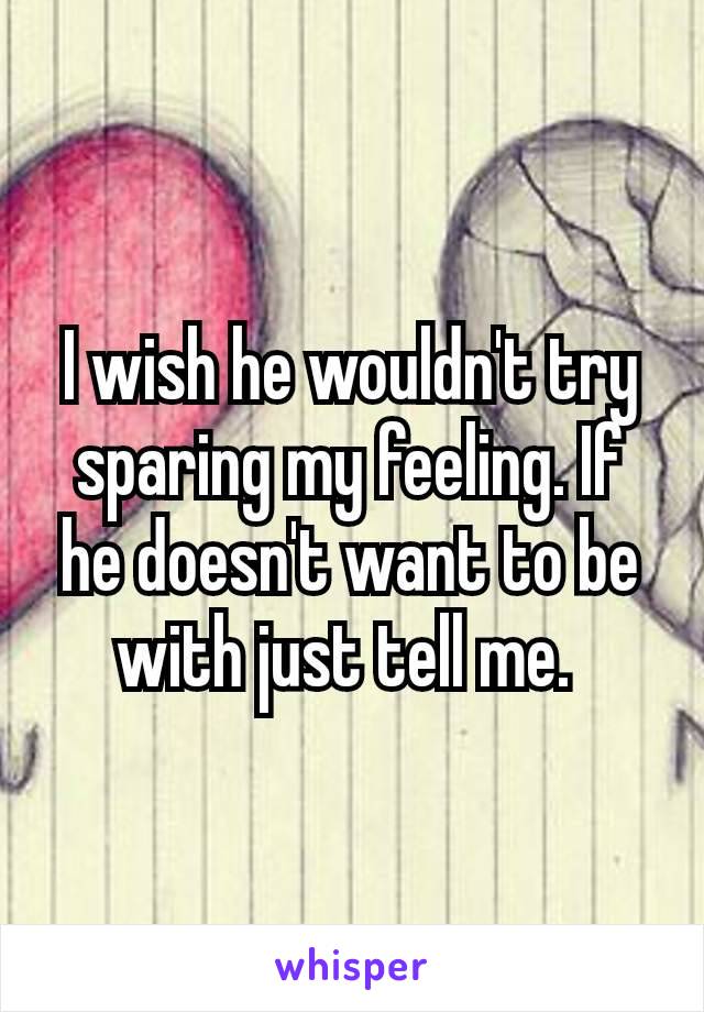 I wish he wouldn't​ try sparing my feeling. If he doesn't want to be with just tell me. 