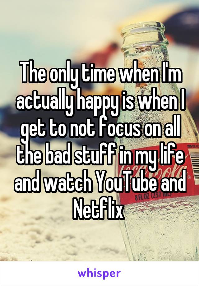 The only time when I'm actually happy is when I get to not focus on all the bad stuff in my life and watch YouTube and Netflix 