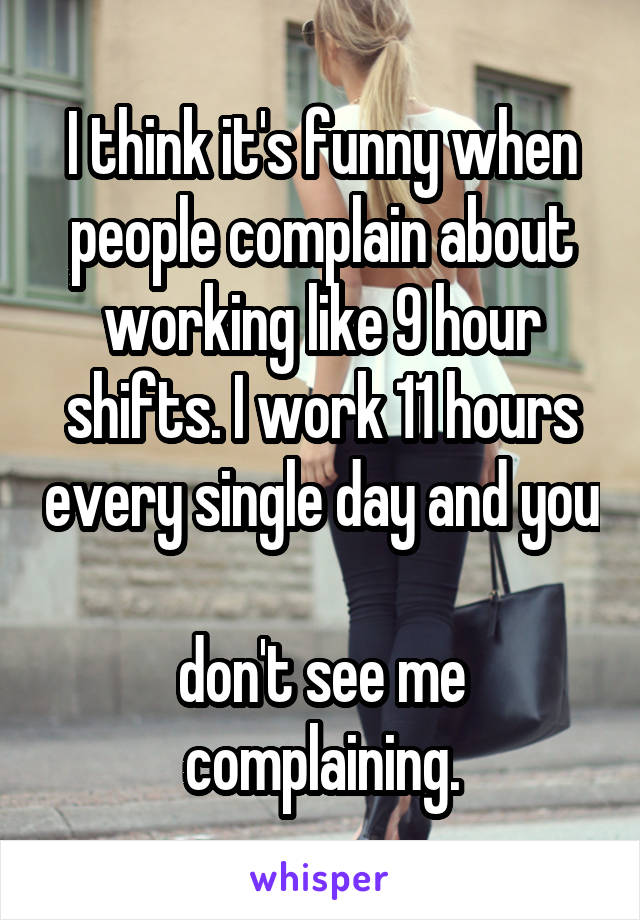 I think it's funny when people complain about working like 9 hour shifts. I work 11 hours every single day and you 
don't see me complaining.