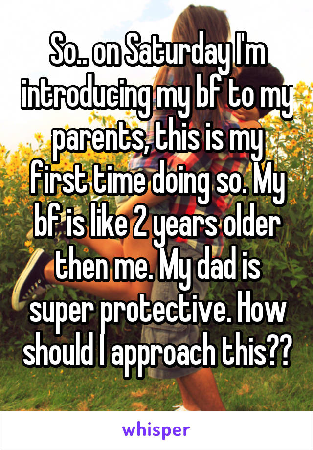 So.. on Saturday I'm introducing my bf to my parents, this is my first time doing so. My bf is like 2 years older then me. My dad is super protective. How should I approach this?? 