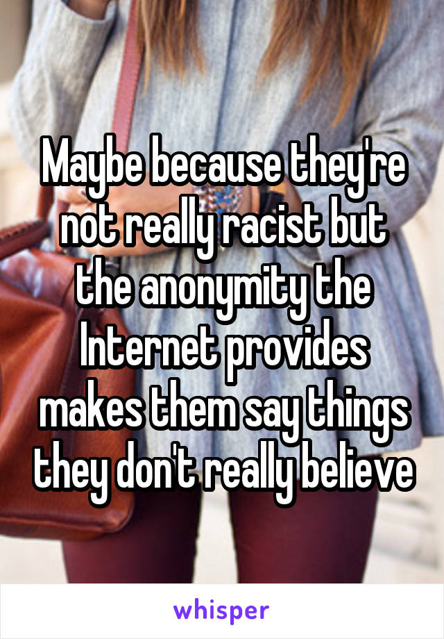 Maybe because they're not really racist but the anonymity the Internet provides makes them say things they don't really believe