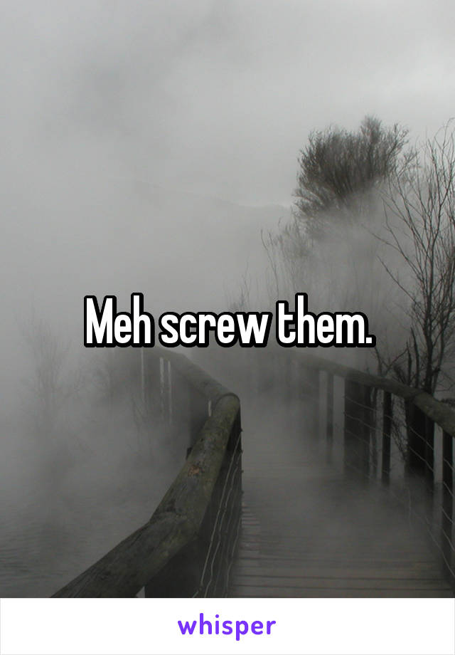 Meh screw them.