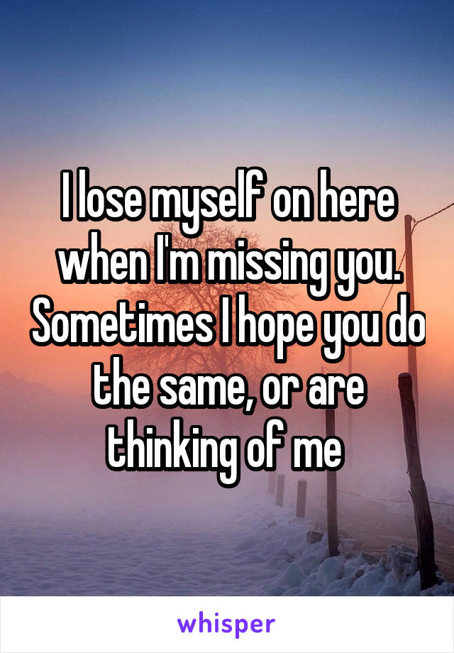 I lose myself on here when I'm missing you. Sometimes I hope you do the same, or are thinking of me 