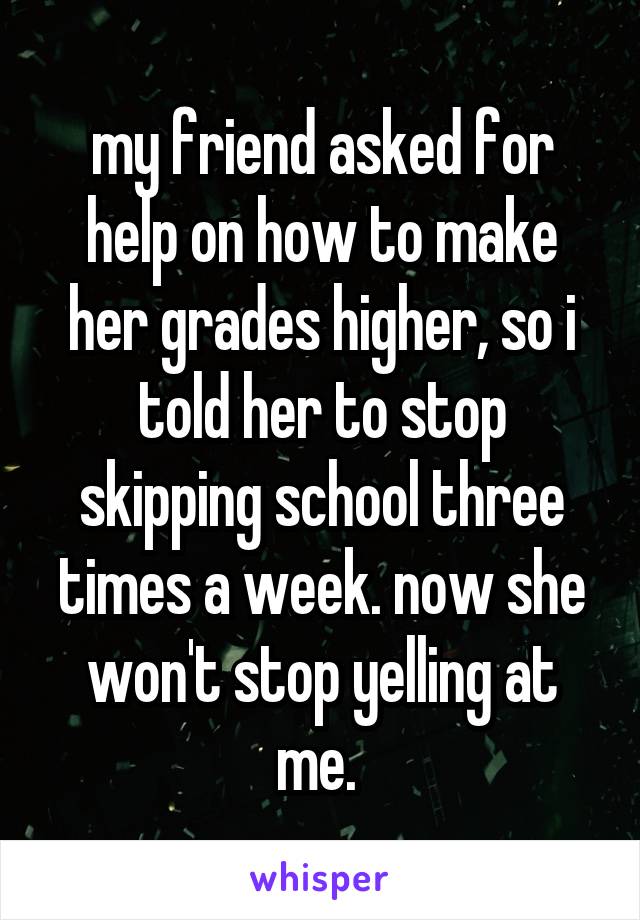 my friend asked for help on how to make her grades higher, so i told her to stop skipping school three times a week. now she won't stop yelling at me. 