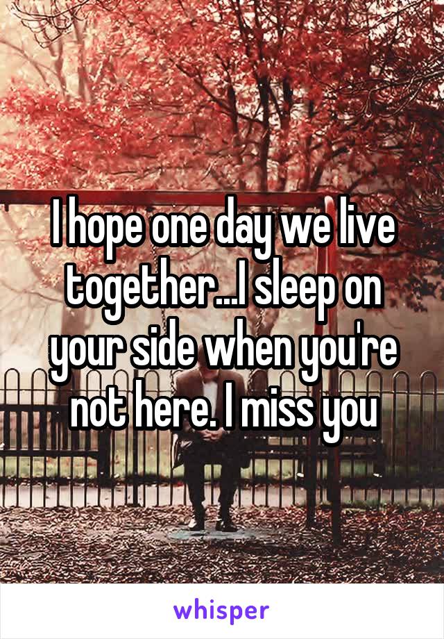 I hope one day we live together...I sleep on your side when you're not here. I miss you